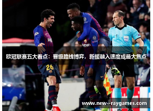 欧冠联赛五大看点：晋级路线博弈，新援融入速度成最大焦点