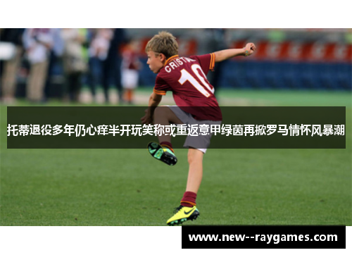 托蒂退役多年仍心痒半开玩笑称或重返意甲绿茵再掀罗马情怀风暴潮