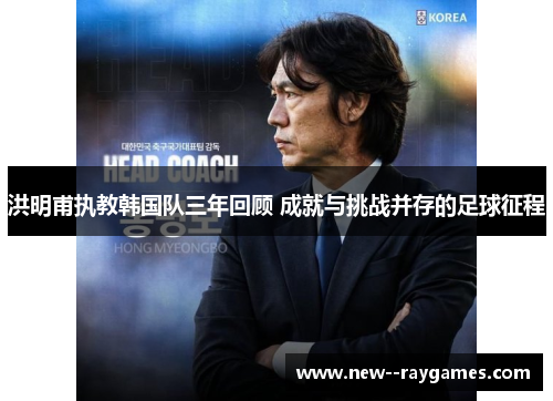 洪明甫执教韩国队三年回顾 成就与挑战并存的足球征程
