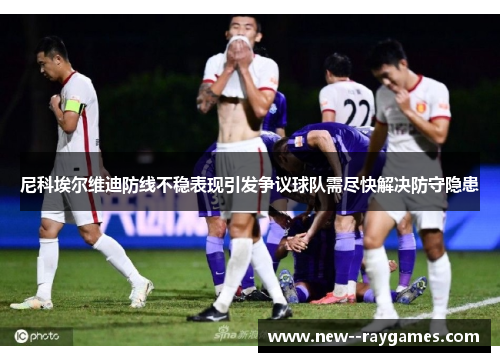 尼科埃尔维迪防线不稳表现引发争议球队需尽快解决防守隐患