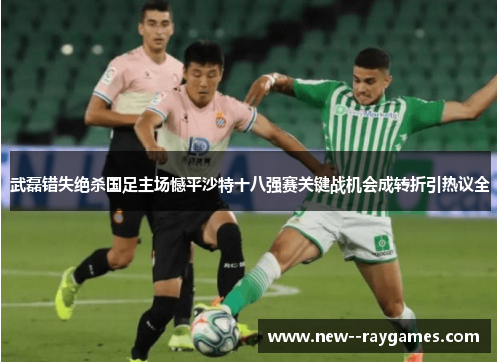 武磊错失绝杀国足主场憾平沙特十八强赛关键战机会成转折引热议全 武磊错失绝杀国足主场憾平沙特十八强赛关键战机会成转折引热议全